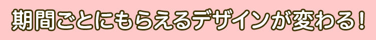 期間ごとにもらえるデザインが変わる！
